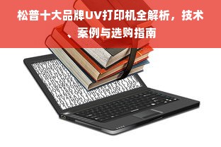松普十大品牌UV打印机全解析，技术、案例与选购指南