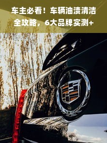 车主必看！车辆油渍清洁全攻略，6大品牌实测+避坑指南