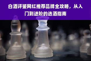 白酒评鉴网红推荐品牌全攻略，从入门到进阶的选酒指南