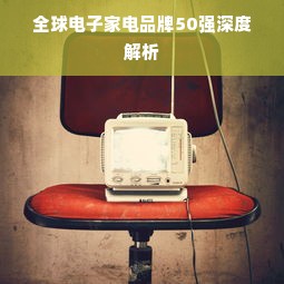 全球电子家电品牌50强深度解析