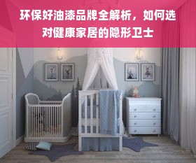 环保好油漆品牌全解析，如何选对健康家居的隐形卫士