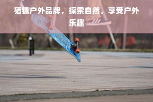 猎狐户外品牌，探索自然，享受户外乐趣