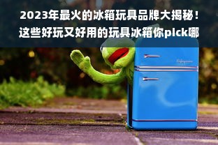 2023年最火的冰箱玩具品牌大揭秘！这些好玩又好用的玩具冰箱你pick哪个？