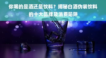 你喝的是酒还是饮料？揭秘白酒伪装饮料的十大品牌及消费陷阱