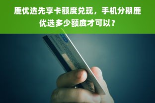 鹿优选先享卡额度兑现，手机分期鹿优选多少额度才可以？