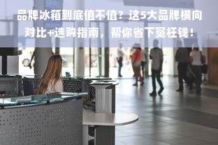 品牌冰箱到底值不值？这5大品牌横向对比+选购指南，帮你省下冤枉钱！