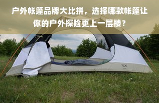 户外帐篷品牌大比拼，选择哪款帐篷让你的户外探险更上一层楼？
