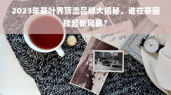 2023年茶叶界顶流品牌大揭秘，谁在茶圈掀起新风暴？