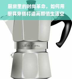 厨房里的时尚革命，如何用厨具穿搭打造高颜值生活空间？