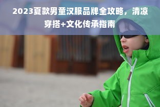 2023夏款男童汉服品牌全攻略，清凉穿搭+文化传承指南