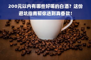 200元以内有哪些好喝的白酒？这份避坑指南帮你选到真香款！