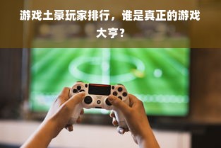 游戏土豪玩家排行，谁是真正的游戏大亨？