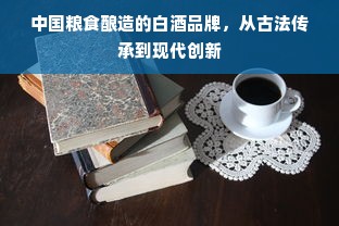 中国粮食酿造的白酒品牌，从古法传承到现代创新