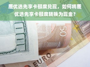 鹿优选先享卡额度兑现，如何将鹿优选先享卡额度转换为现金？