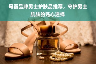 母婴品牌男士护肤品推荐，守护男士肌肤的贴心选择