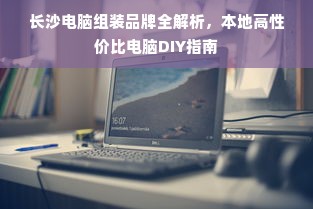 长沙电脑组装品牌全解析，本地高性价比电脑DIY指南