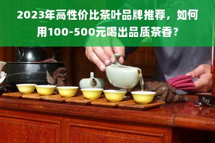 2023年高性价比茶叶品牌推荐，如何用100-500元喝出品质茶香？