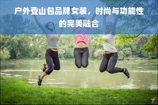户外登山包品牌女装，时尚与功能性的完美融合