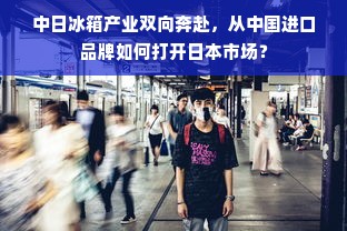 中日冰箱产业双向奔赴，从中国进口品牌如何打开日本市场？