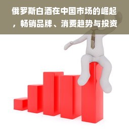 俄罗斯白酒在中国市场的崛起，畅销品牌、消费趋势与投资机会