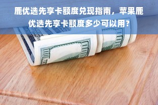 鹿优选先享卡额度兑现指南，苹果鹿优选先享卡额度多少可以用？
