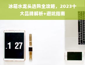 冰箱水龙头选购全攻略，2023十大品牌解析+避坑指南