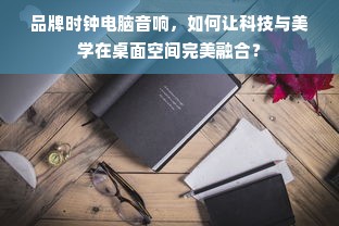 品牌时钟电脑音响，如何让科技与美学在桌面空间完美融合？