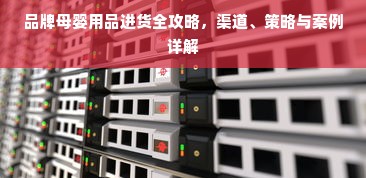 品牌母婴用品进货全攻略，渠道、策略与案例详解