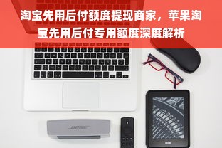 淘宝先用后付额度提现商家，苹果淘宝先用后付专用额度深度解析