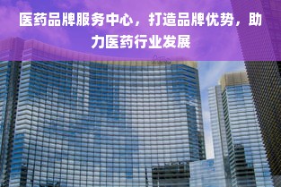 医药品牌服务中心，打造品牌优势，助力医药行业发展