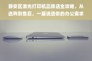 静安区激光打印机品牌店全攻略，从选购到售后，一篇说透你的办公需求