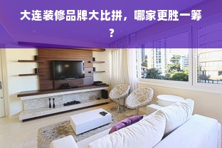 大连装修品牌大比拼，哪家更胜一筹？