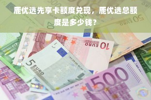 鹿优选先享卡额度兑现，鹿优选总额度是多少钱？