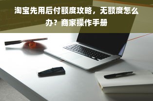 淘宝先用后付额度攻略，无额度怎么办？商家操作手册