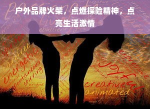 户外品牌火柴，点燃探险精神，点亮生活激情