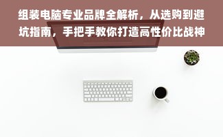 组装电脑专业品牌全解析，从选购到避坑指南，手把手教你打造高性价比战神