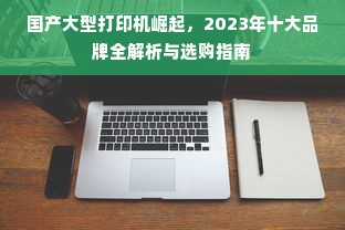国产大型打印机崛起，2023年十大品牌全解析与选购指南