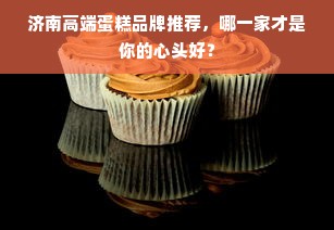 济南高端蛋糕品牌推荐，哪一家才是你的心头好？