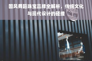 国风舞蹈珠宝品牌全解析，传统文化与现代设计的碰撞