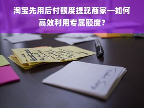 淘宝先用后付额度提现商家—如何高效利用专属额度？