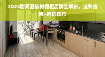 2023耐高温板材橱柜品牌全解析，选购指南+避坑技巧