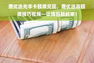 鹿优选先享卡额度兑现，鹿优选涨额度技巧视频—让钱包鼓起来！