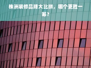 株洲装修品牌大比拼，哪个更胜一筹？