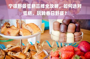 宁德野餐蛋糕品牌全攻略，如何选对蛋糕，玩转春日野餐？