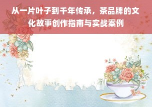 从一片叶子到千年传承，茶品牌的文化故事创作指南与实战案例