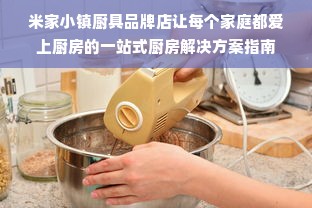米家小镇厨具品牌店让每个家庭都爱上厨房的一站式厨房解决方案指南
