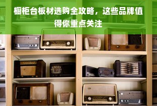 橱柜台板材选购全攻略，这些品牌值得你重点关注