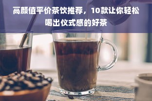高颜值平价茶饮推荐，10款让你轻松喝出仪式感的好茶