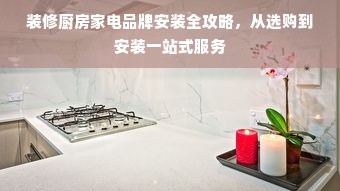 装修厨房家电品牌安装全攻略，从选购到安装一站式服务
