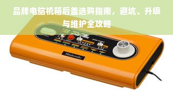 品牌电脑机箱后盖选购指南，避坑、升级与维护全攻略